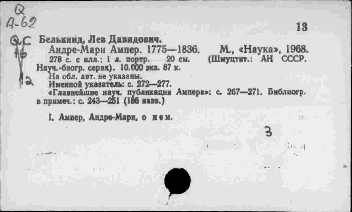 ﻿13
Q
QlC Белькинд, Лев Давидович.
iL, Андре-Мари Ампер. 1775—1836.	М., «Наука», 1968.
278 с. с илл.; 1 л. портр. 20 см. (Шмуцтит.: АН СССР.
I Науч.-биогр. серия). 10.000 эка. 87 к.
1 На обл. авт. не указаны.
V *■ Именной указатель: с. 272—277.
«Главнейшие науч, публикация Ампера»: с. 267—271. Библногр. в примем.: с. 243—251 (186 назв.)
I. Ампер, Андре-Мари, о нем.
г
■ ■' • •!